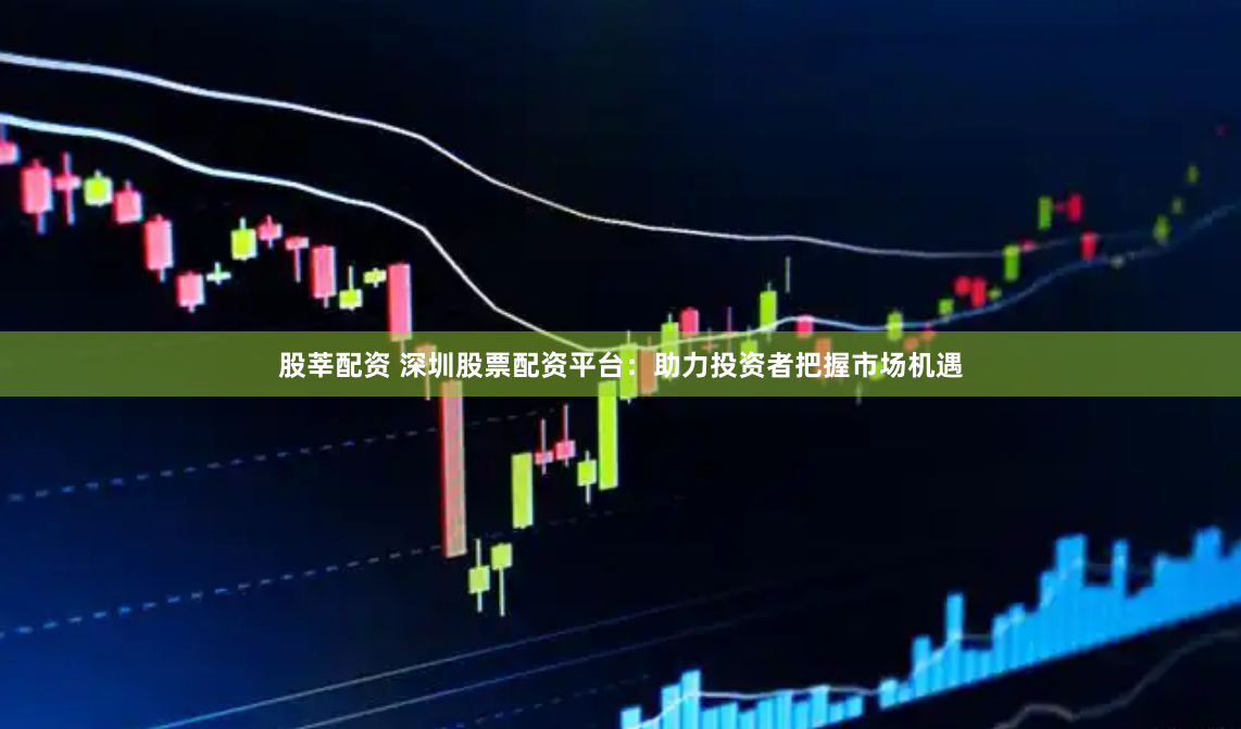 股莘配资 深圳股票配资平台：助力投资者把握市场机遇