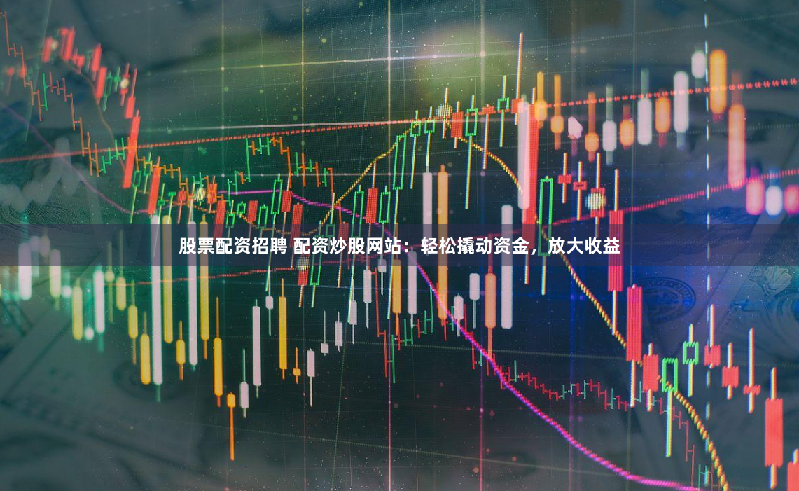 股票配资招聘 配资炒股网站：轻松撬动资金，放大收益