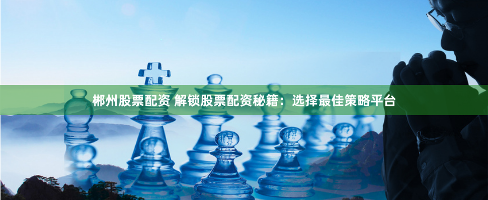 郴州股票配资 解锁股票配资秘籍：选择最佳策略平台