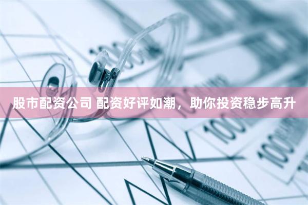 股市配资公司 配资好评如潮，助你投资稳步高升