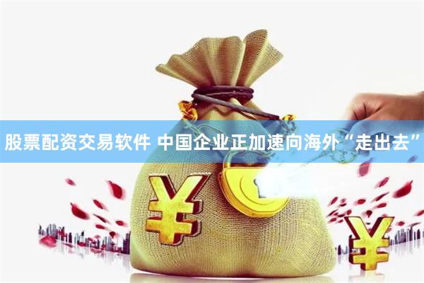 股票配资交易软件 中国企业正加速向海外“走出去”