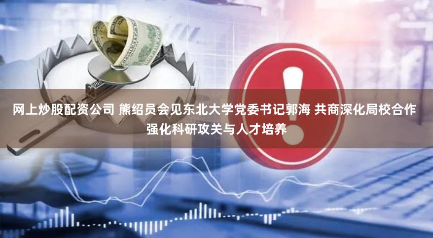 网上炒股配资公司 熊绍员会见东北大学党委书记郭海 共商深化局校合作 强化科研攻关与人才培养
