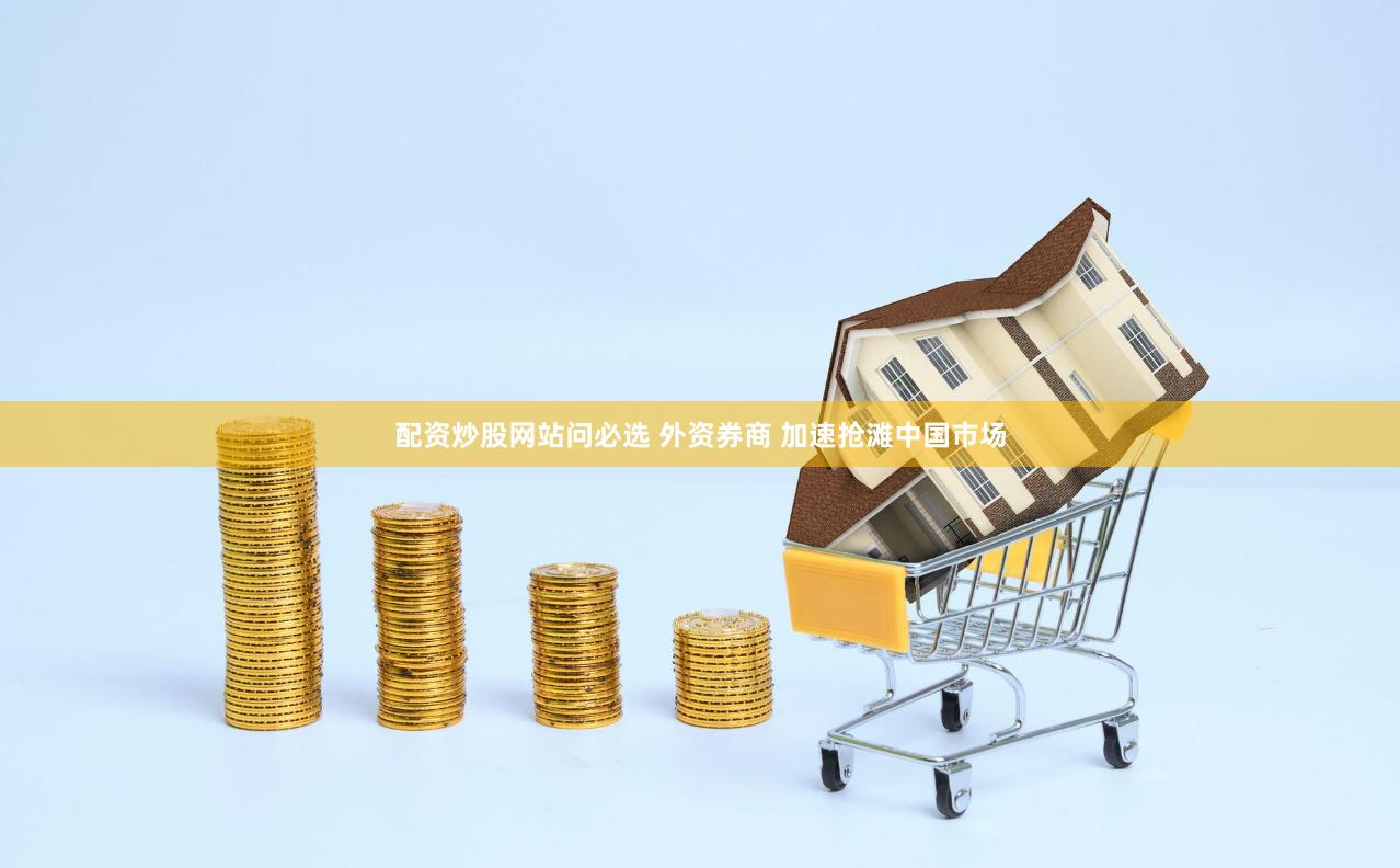 配资炒股网站问必选 外资券商 加速抢滩中国市场