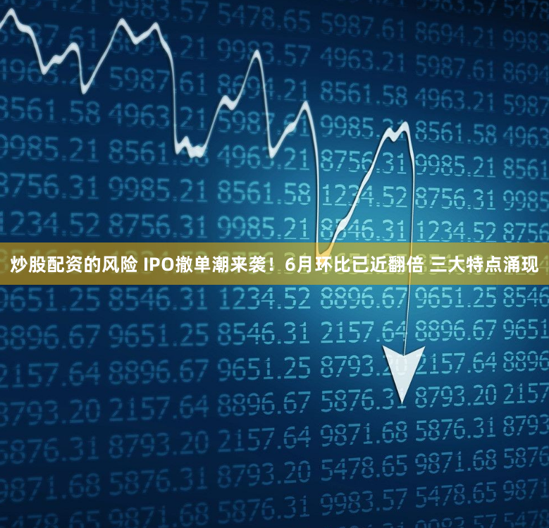 炒股配资的风险 IPO撤单潮来袭！6月环比已近翻倍 三大特点涌现