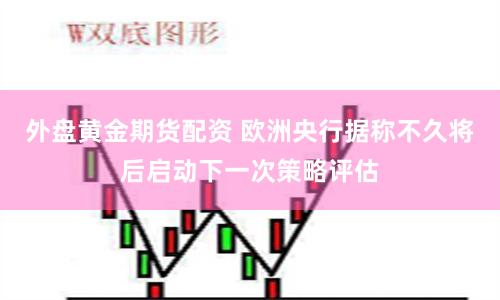 外盘黄金期货配资 欧洲央行据称不久将后启动下一次策略评估