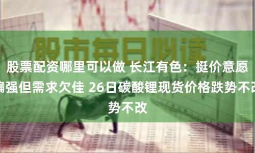 股票配资哪里可以做 长江有色：挺价意愿偏强但需求欠佳 26日碳酸锂现货价格跌势不改