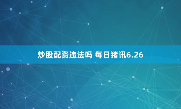 炒股配资违法吗 每日猪讯6.26