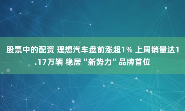 股票中的配资 理想汽车盘前涨超1% 上周销量达1.17万辆 稳居“新势力”品牌首位