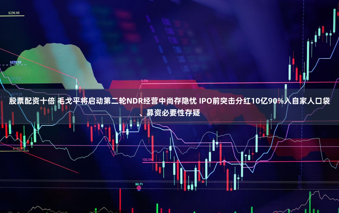股票配资十倍 毛戈平将启动第二轮NDR经营中尚存隐忧 IPO前突击分红10亿90%入自家人口袋、募资必要性存疑