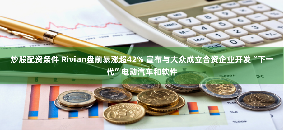 炒股配资条件 Rivian盘前暴涨超42% 宣布与大众成立合资企业开发“下一代”电动汽车和软件