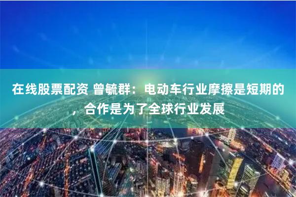 在线股票配资 曾毓群：电动车行业摩擦是短期的，合作是为了全球行业发展