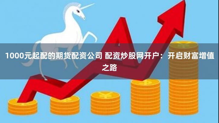 1000元起配的期货配资公司 配资炒股网开户：开启财富增值之路