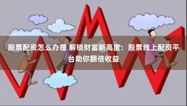 股票配资怎么办理 解锁财富新高度：股票线上配资平台助你翻倍收益