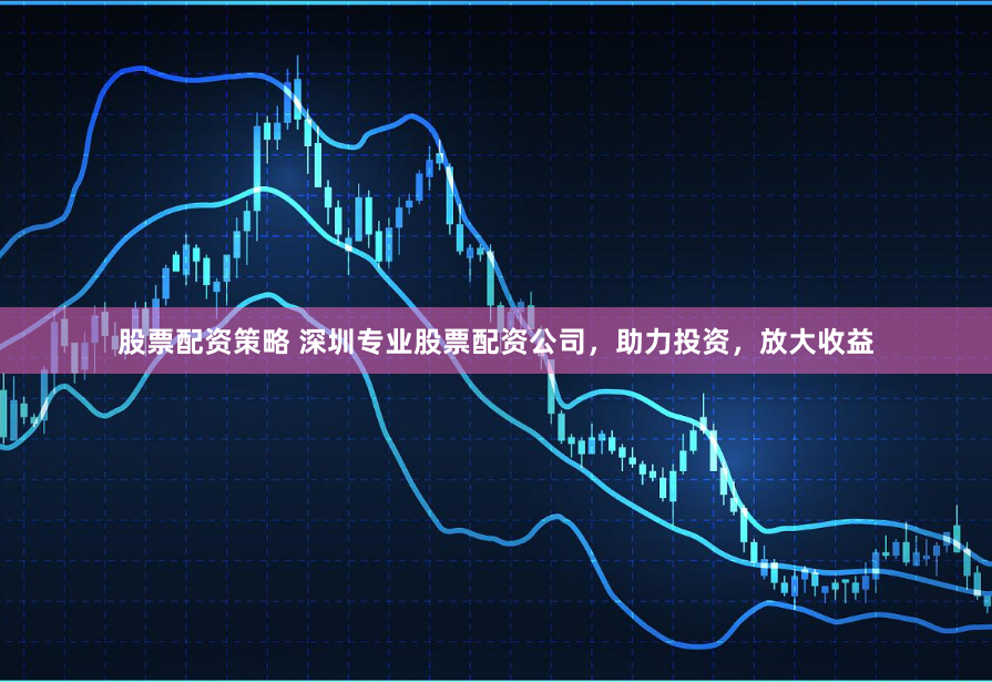 股票配资策略 深圳专业股票配资公司，助力投资，放大收益