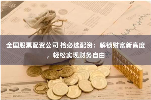 全国股票配资公司 拾必选配资：解锁财富新高度，轻松实现财务自由