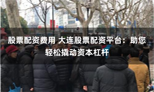 股票配资费用 大连股票配资平台：助您轻松撬动资本杠杆