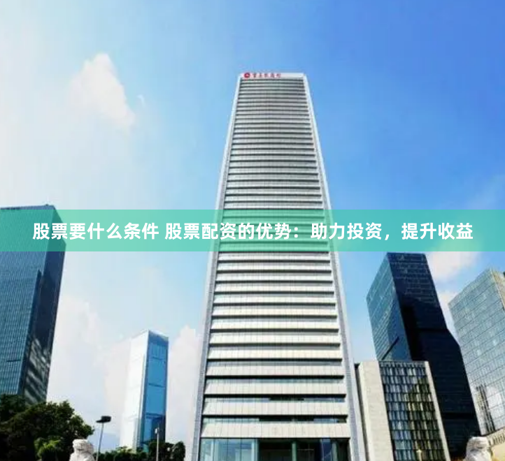 股票要什么条件 股票配资的优势：助力投资，提升收益