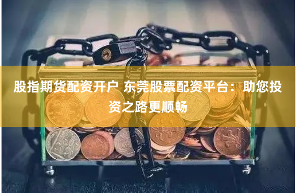 股指期货配资开户 东莞股票配资平台：助您投资之路更顺畅