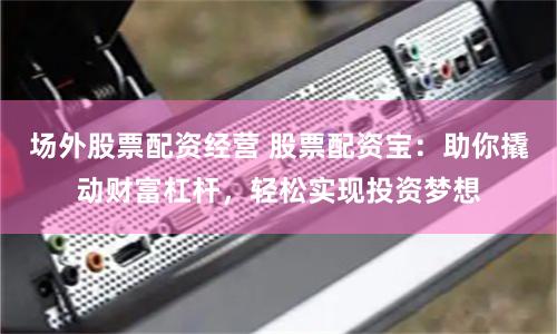 场外股票配资经营 股票配资宝：助你撬动财富杠杆，轻松实现投资梦想