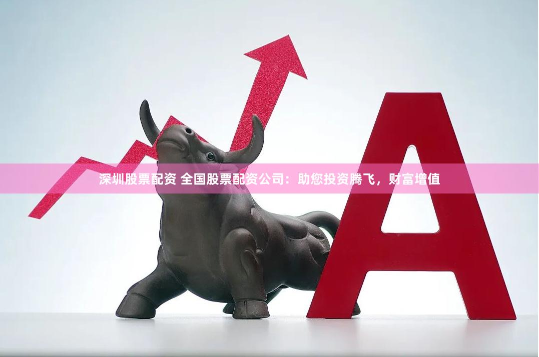 深圳股票配资 全国股票配资公司：助您投资腾飞，财富增值
