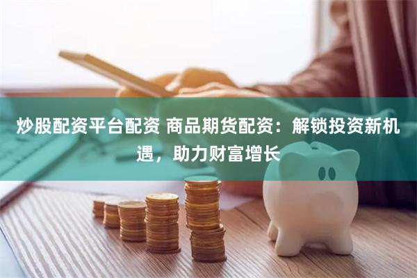 炒股配资平台配资 商品期货配资:解锁投资新机遇,助力财富增长