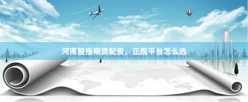河南股指期货配资，正规平台怎么选