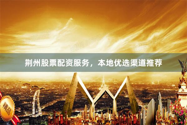 荆州股票配资服务，本地优选渠道推荐