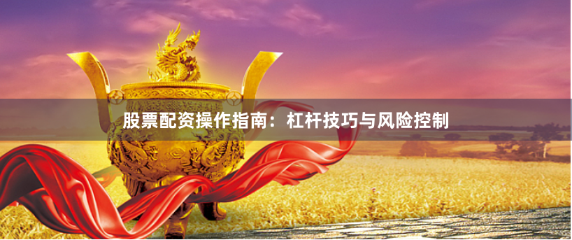 股票配资操作指南：杠杆技巧与风险控制